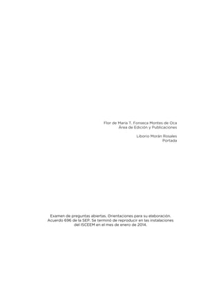 Examen de preguntas abiertas. Orientaciones para su elaboración.
Acuerdo 696 de la SEP. Se terminó de reproducir en las instalaciones
del ISCEEM en el mes de enero de 2014.
Flor de María T. Fonseca Montes de Oca
Área de Edición y Publicaciones
Liborio Morán Rosales
Portada
 