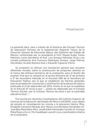 9
3 Presentación
La presente obra, nace a interés de la Directiva del Consejo Técnico
de Educación Primaria de la Subdirección Regional Toluca de la
Dirección General de Educación Básica, del Gobierno del Estado de
México; conformado por su presidente el Prof. Miguel Ángel Torres
Martínez; como Secretario el Prof. Luis Enrique Machado Ávila y los
vocales profesores Ana Francisca Rodríguez Osnaya, Jorge Monroy
Hernández, Nicolás Romero Díaz y Eduardo Figueroa Vilchis.
Su propósito es ofrecer una orientación general que recupera
diferentes miradas sobre la construcción de preguntas abiertas en
el marco del enfoque formativo de la evaluación, para el diseño del
examen final que se utilizará en el quinto bimestre de 3º de primaria
a 3º de secundaria indicado en el Acuerdo 696 de la Secretaría de
Educación Pública, por el que se establecen las Normas generales
para la acreditación, promoción y certificación de la educación básica,
publicado el 21 de septiembre de 2013; mismo en el que se establece
en el Artículo 9º inciso b que “... podrá ser elaborado por el Consejo
Técnico Escolar, por el Consejo Técnico de Zona o por la autoridad
educativa local ...”
Fue escrita por docentes investigadores del Instituto Superior de
Ciencias de la Educación del Estado de México (ISCEEM), cuyo objeto
de estudio en investigación les vincula a la educación básica: Mtra.
Elizabeth Camacho Macedo; Dra. María Luisa Mendieta Hernández; Dr.
José Blas Mejía Mata; Mtra. Josefa Edith Hernández Carrillo; Dr. Enrique
Mejía Reyes y la Lic. Ma. Guadalupe Laurent Luna, coordinadora interna
de la propuesta.
 