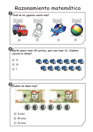 Razonamiento matemático
Martín quiere tener 20 carritos, pero solo tiene 13. ¿Cuántos
carritos le faltan?
1
2
3 ¿Cuánto de dinero hay?
8 soles
80 soles
26 soles
a
b
c
¿Cuál de los juguetes cuesta más?
a b c d
23 soles 21 soles 36 soles 29 soles
13
33
7
a
b
c
 