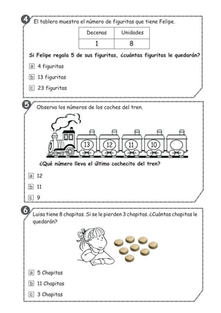 El tablero muestra el número de figuritas que tiene Felipe.
13 12 11 10
¿Qué número lleva el último cochecito del tren?
Luisa tiene 8 chapitas. Si se le pierden 3 chapitas. ¿Cuántas chapitas le
quedarán?
5 Chapitas
11 Chapitas
3 Chapitas
a
b
c
12
11
9
a
b
c
Decenas Unidades
1 8
Si Felipe regala 5 de sus figuritas, ¿cuántas figuritas le quedarán?
4 figuritas
13 figuritas
23 figuritas
a
b
c
Observa los números de los coches del tren.
6
5
4
 