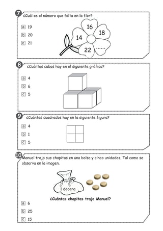 14
16
18
......
22
¿Cuál es el número que falta en la flor?
19
20
21
a
b
c
¿Cuántos cubos hay en el siguiente gráfico?
4
6
5
a
b
c
¿Cuántos cuadrados hay en la siguiente figura?
4
1
5
a
b
c
Manuel trajo sus chapitas en una bolsa y cinco unidades. Tal como se
observa en la imagen.
1 decena
6
25
15
a
b
c
¿Cuántas chapitas trajo Manuel?
10
8
7
9
 