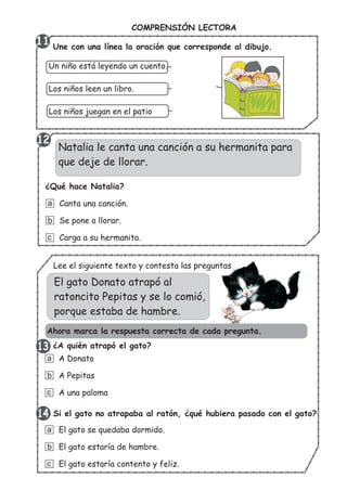 COMPRENSIÓN LECTORA
Une con una línea la oración que corresponde al dibujo.
Un niño está leyendo un cuento.
Los niños leen un libro.
Los niños juegan en el patio
El gato Donato atrapó al
ratoncito Pepitas y se lo comió,
porque estaba de hambre.
¿A quién atrapó el gato?
A Donato
A Pepitas
A una paloma
a
b
c
Si el gato no atrapaba al ratón, ¿qué hubiera pasado con el gato?
El gato se quedaba dormido.
El gato estaría de hambre.
El gato estaría contento y feliz.
a
b
c
Natalia le canta una canción a su hermanita para
que deje de llorar.
¿Qué hace Natalia?
Canta una canción.
Se pone a llorar.
Carga a su hermanita.
a
b
c
13
12
11
Ahora marca la respuesta correcta de cada pregunta.
Lee el siguiente texto y contesta las preguntas
13
1314
 