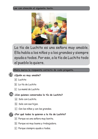 La tía de Luchito es una señora muy amable.
Ella habla a los niños y a los grandes y siempre
ayuda a todos. Por eso, a la tía de Luchito todo
el pueblo la quiere.
¿Quién es muy amable?
Luchito
La tía de Luchito
La mamá de Luchito
a
b
c
¿Con quienes conversaba la tía de Luchito?
Solo con Luchito.
Solo con sus hijos.
Con los niños y con los grandes.
a
b
c
¿Por qué todos la quieren a la tía de Luchito?
Porque es una señora muy bonita.
Porque es muy buena y trabajadora.
Porque siempre ayuda a todos.
a
b
c
Ahora marca la respuesta correcta de cada pregunta.
Lee con atención el siguiente texto.
17
16
15
 