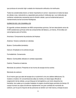 11
que produce el conocido high o estado de intoxicación atribuido a la marihuana.
Todos los canabinoides tienen un factor importante en común: reaccionan en todos los tipos
de células vivas, reduciendo su capacidad para producir moléculas eje. Las moléculas eje
contienen substancias necesarias para la división celular, que es fundamental para el
mantenimiento de las funciones fisiológicas.
QUÍMICOS DE LOS CIGARRILLOS
El cigarrillo contiene alrededor de 4000 componentes quimicos. Se han descubierto cerca de
4.000 substancias químicas entre las componentes del tabaco y, al menos, 40 de ellas son
cancerígenas para el hombre.
Amoniaco: Componente de productos de limpieza
Arsénico: Veneno contenido en raticidas
Butano: Combustible doméstico
Cianuro: Empleado en la cámara de gas
Formaldehído: Conservante
Metano: Combustible utilizado en cohetes espaciales
Cadmio: Presente en baterías
Monóxido de carbono: Presente en los humos de escape de los coches
Monóxido de carbono:
Es el mismo gas que sale del escape de un automóvil o de una caldera defectuosa. Es
incoloro e inodoro. En concentraciones altas es mortal y en dosis bajas dificulta la
oxigenación de las células, ya que bloquea la hemoglobina y por tanto desactiva los
hematíes, las cuales ya no pueden trasladar el oxígeno durante largos períodos de tiempo. El
cuerpo humano es capaz de eliminar rápidamente una gran cantidad de monóxido de
carbono, por lo que la mayoría de las personas se sienten con más fuerza y energía al poco
 