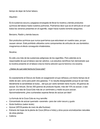 12
tiempo de dejar de fumar tabaco.
Alquitrán:
Es la sustancia oscura y pegajosa encargada de llevar la nicotina y demás productos
químicos del tabaco hasta nuestros pulmones. Podríamos decir que es el vehículo en el cual
todos los venenos presentes en el cigarrillo, viajan hacia nuestro torrente sanguíneo.
Benzeno, Radón y demás basura:
Son productos químicos que nunca querríamos que estuviesen en nuestra casa, ya que
causan cáncer. Está prohibido utilizarlos como componentes de artículos de uso doméstico:
imaginemos el efecto conseguido inhalándolos.
Nicotina:
Es sólo una más de las sustancias peligrosas de los cigarrillos. Pero además es la
responsable de que el tabaco sea tan adictivo. Los estudios científicos han demostrado que
la nicotina presente en el tabaco crea la misma adicción que la heroína o la cocaína.
¿Sabes de qué está hecha la Coca-cola?
Es exactamente el Cloruro de Sodio en exageración el que refresca y al mismo tiempo da el
doble de sed, como para pedir otra gaseosa. Y no resulta desagradable porque la sal mata
literalmente la sensibilidad al dulce... del que por cierto también tiene mucho: 39 gramos de
azúcar. Es ridículo. De los 350 gramos de producto líquido, más del 10% es azúcar, o sea
que en una lata de Coca-Cola más de un centímetro y medio es puro azúcar.
Aproximadamente ¡¡tres cucharadas soperas llenas de azúcar por lata!!
La formula de la Coca Cola es muy sencilla:
 Concentrado de azúcar quemado -caramelo– para dar color oscuro y gusto
 Ácido fosfórico (sabor ácido)
 Azúcar (HFCS-jarabe de maíz de alta fructosa)
 Extracto de hojas de la planta de Coca (África e India) y otros pocos aromatizantes naturales
de otras plantas
 Cafeína
 