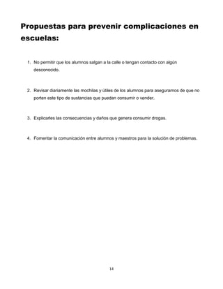 14
Propuestas para prevenir complicaciones en
escuelas:
1. No permitir que los alumnos salgan a la calle o tengan contacto con algún
desconocido.
2. Revisar diariamente las mochilas y útiles de los alumnos para asegurarnos de que no
porten este tipo de sustancias que puedan consumir o vender.
3. Explicarles las consecuencias y daños que genera consumir drogas.
4. Fomentar la comunicación entre alumnos y maestros para la solución de problemas.
 