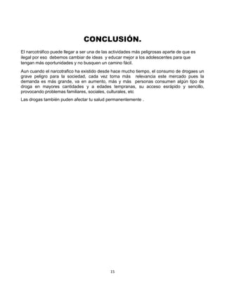 15
CONCLUSIÓN.
El narcotráfico puede llegar a ser una de las actividades más peligrosas aparte de que es
ilegal por eso debemos cambiar de ideas y educar mejor a los adolescentes para que
tengan más oportunidades y no busquen un camino fácil.
Aun cuando el narcotrafico ha existido desde hace mucho tiempo, el consumo de drogaes un
grave peligro para la sociedad, cada vez toma más relevancia este mercado pues la
demanda es más grande, va en aumento, más y más personas consumen algún tipo de
droga en mayores cantidades y a edades tempranas, su acceso esrápido y sencillo,
provocando problemas familiares, sociales, culturales, etc
Las drogas también puden afectar tu salud permanentemente .
 