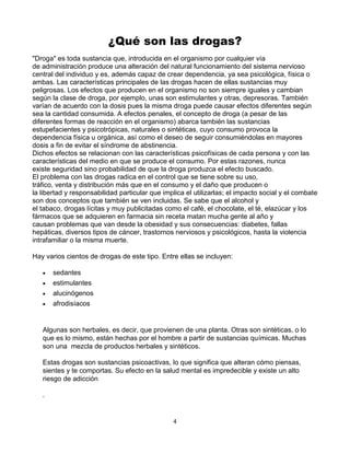 4
¿Qué son las drogas?
"Droga" es toda sustancia que, introducida en el organismo por cualquier vía
de administración produce una alteración del natural funcionamiento del sistema nervioso
central del individuo y es, además capaz de crear dependencia, ya sea psicológica, física o
ambas. Las características principales de las drogas hacen de ellas sustancias muy
peligrosas. Los efectos que producen en el organismo no son siempre iguales y cambian
según la clase de droga, por ejemplo, unas son estimulantes y otras, depresoras. También
varían de acuerdo con la dosis pues la misma droga puede causar efectos diferentes según
sea la cantidad consumida. A efectos penales, el concepto de droga (a pesar de las
diferentes formas de reacción en el organismo) abarca también las sustancias
estupefacientes y psicotrópicas, naturales o sintéticas, cuyo consumo provoca la
dependencia física u orgánica, así como el deseo de seguir consumiéndolas en mayores
dosis a fin de evitar el síndrome de abstinencia.
Dichos efectos se relacionan con las características psicofísicas de cada persona y con las
características del medio en que se produce el consumo. Por estas razones, nunca
existe seguridad sino probabilidad de que la droga produzca el efecto buscado.
El problema con las drogas radica en el control que se tiene sobre su uso,
tráfico, venta y distribución más que en el consumo y el daño que producen o
la libertad y responsabilidad particular que implica el utilizarlas; el impacto social y el combate
son dos conceptos que también se ven incluidas. Se sabe que el alcohol y
el tabaco, drogas lícitas y muy publicitadas como el café, el chocolate, el té, elazúcar y los
fármacos que se adquieren en farmacia sin receta matan mucha gente al año y
causan problemas que van desde la obesidad y sus consecuencias: diabetes, fallas
hepáticas, diversos tipos de cáncer, trastornos nerviosos y psicológicos, hasta la violencia
intrafamiliar o la misma muerte.
Hay varios cientos de drogas de este tipo. Entre ellas se incluyen:
 sedantes
 estimulantes
 alucinógenos
 afrodisíacos
Algunas son herbales, es decir, que provienen de una planta. Otras son sintéticas, o lo
que es lo mismo, están hechas por el hombre a partir de sustancias químicas. Muchas
son una mezcla de productos herbales y sintéticos.
Estas drogas son sustancias psicoactivas, lo que significa que alteran cómo piensas,
sientes y te comportas. Su efecto en la salud mental es impredecible y existe un alto
riesgo de adicción
.
 