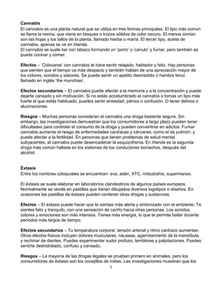 5
Cannabis
El cannabis es una planta natural que se utiliza en tres formas principales. El tipo más común
se llama la resina, que viene en bloques o trozos sólidos de color oscuro. El menos común
son las hojas y los tallos de la planta, llamado hierba o maría. El tercer tipo, aceite de
cannabis, apenas se ve en Irlanda.
El cannabis se suele liar con tabaco formando un ‘porro’ o ‘canuto’ y fumar, pero también se
puede cocinar y comer.
Efectos – ‘Colocarse’ con cannabis te hace sentir relajado, hablador y feliz. Hay personas
que sienten que el tiempo va más despacio y también hablan de una apreciación mayor de
los colores, sonidos y sabores. Se puede sentir un apetito desmedido o hambre feroz
llamado en inglés ‘the munchies’.
Efectos secundarios – El cannabis puede afectar a la memoria y a la concentración y puede
dejarte cansado y sin motivación. Si no estás acostumbrado al cannabis o tomas un tipo más
fuerte al que estás habituado, puedes sentir ansiedad, pánico o confusión. O tener delirios o
alucinaciones.
Riesgos – Muchas personas consideran el cannabis una droga bastante segura. Sin
embargo, las investigaciones demuestran que los consumidores a largo plazo pueden tener
dificultades para controlar el consumo de la droga y pueden convertirse en adictos. Fumar
cannabis aumenta el riesgo de enfermedades cardíacas y cánceres, como el de pulmón, y
puede afectar a la fertilidad. En personas que tienen problemas de salud mental
subyacentes, el cannabis puede desencadenar la esquizofrenia. En Irlanda es la segunda
droga más común hallada en los sistemas de los conductores borrachos, después del
alcohol.
Éxtasis
Entre los nombres coloquiales se encuentran: eva, adán, XTC, mitsubishis, supermanes.
El éxtasis se suele elaborar en laboratorios clandestinos de algunos países europeos.
Normalmente se vende en pastillas que tienen dibujados diversos logotipos o diseños. En
ocasiones las pastillas de éxtasis pueden contener otras drogas y sustancias.
Efectos – El éxtasis puede hacer que te sientas más alerta y sintonizado con el ambiente. Te
sientes feliz y tranquilo, con una sensación de cariño hacia otras personas. Los sonidos,
colores y emociones son más intensos. Tienes más energía, lo que te permite bailar durante
períodos más largos de tiempo.
Efectos secundarios – Tu temperatura corporal, tensión arterial y ritmo cardíaco aumentan.
Otros efectos físicos incluyen dolores musculares, náuseas, agarrotamiento de la mandíbula
y rechinar de dientes. Puedes experimentar sudor profuso, temblores y palpitaciones. Puedes
sentirte deshidratado, confuso y cansado.
Riesgos – La mayoría de las drogas legales se prueban primero en animales, pero los
consumidores de éxtasis son los conejillos de indias. Las investigaciones muestran que los
 