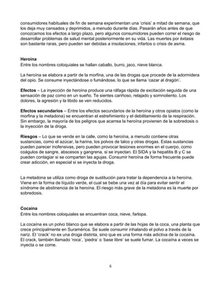 6
consumidores habituales de fin de semana experimentan una ‘crisis’ a mitad de semana, que
los deja muy cansados y deprimidos, a menudo durante días. Pasarán años antes de que
conozcamos los efectos a largo plazo, pero algunos consumidores pueden correr el riesgo de
desarrollar problemas de salud mental posteriormente en su vida. Las muertes por éxtasis
son bastante raras, pero pueden ser debidas a insolaciones, infartos o crisis de asma.
Heroína
Entre los nombres coloquiales se hallan caballo, burro, jaco, nieve blanca.
La heroína se elabora a partir de la morfina, una de las drogas que procede de la adormidera
del opio. Se consume inyectándose o fumándose, lo que se llama ‘cazar al dragón’.
Efectos – La inyección de heroína produce una ráfaga rápida de excitación seguida de una
sensación de paz como en un sueño. Te sientes cariñoso, relajado y somnoliento. Los
dolores, la agresión y la libido se ven reducidos.
Efectos secundarios – Entre los efectos secundarios de la heroína y otros opiatos (como la
morfina y la metadona) se encuentran el estreñimiento y el debilitamiento de la respiración.
Sin embargo, la mayoría de los peligros que acarrea la heroína provienen de la sobredosis o
la inyección de la droga.
Riesgos – Lo que se vende en la calle, como la heroína, a menudo contiene otras
sustancias, como el azúcar, la harina, los polvos de talco y otras drogas. Estas sustancias
pueden parecer inofensivas, pero pueden provocar lesiones enormes en el cuerpo, como
coágulos de sangre, abscesos y gangrena, si se inyectan. El SIDA y la hepatitis B y C se
pueden contagiar si se comparten las agujas. Consumir heroína de forma frecuente puede
crear adicción, en especial si se inyecta la droga.
La metadona se utiliza como droga de sustitución para tratar la dependencia a la heroína.
Viene en la forma de líquido verde, el cual se bebe una vez al día para evitar sentir el
síndrome de abstinencia de la heroína. El riesgo más grave de la metadona es la muerte por
sobredosis.
Cocaína
Entre los nombres coloquiales se encuentran coca, nieve, farlopa.
La cocaína es un polvo blanco que se elabora a partir de las hojas de la coca, una planta que
crece principalmente en Suramérica. Se suele consumir inhalando el polvo a través de la
nariz. El ‘crack’ no es una droga distinta, sino que es una forma más adictiva de la cocaína.
El crack, también llamado ‘roca’, ‘piedra’ o ‘base libre’ se suele fumar. La cocaína a veces se
inyecta o se come.
 