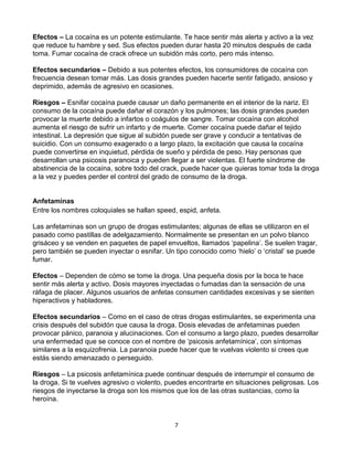 7
Efectos – La cocaína es un potente estimulante. Te hace sentir más alerta y activo a la vez
que reduce tu hambre y sed. Sus efectos pueden durar hasta 20 minutos después de cada
toma. Fumar cocaína de crack ofrece un subidón más corto, pero más intenso.
Efectos secundarios – Debido a sus potentes efectos, los consumidores de cocaína con
frecuencia desean tomar más. Las dosis grandes pueden hacerte sentir fatigado, ansioso y
deprimido, además de agresivo en ocasiones.
Riesgos – Esnifar cocaína puede causar un daño permanente en el interior de la nariz. El
consumo de la cocaína puede dañar el corazón y los pulmones; las dosis grandes pueden
provocar la muerte debido a infartos o coágulos de sangre. Tomar cocaína con alcohol
aumenta el riesgo de sufrir un infarto y de muerte. Comer cocaína puede dañar el tejido
intestinal. La depresión que sigue al subidón puede ser grave y conducir a tentativas de
suicidio. Con un consumo exagerado o a largo plazo, la excitación que causa la cocaína
puede convertirse en inquietud, pérdida de sueño y pérdida de peso. Hay personas que
desarrollan una psicosis paranoica y pueden llegar a ser violentas. El fuerte síndrome de
abstinencia de la cocaína, sobre todo del crack, puede hacer que quieras tomar toda la droga
a la vez y puedes perder el control del grado de consumo de la droga.
Anfetaminas
Entre los nombres coloquiales se hallan speed, espid, anfeta.
Las anfetaminas son un grupo de drogas estimulantes; algunas de ellas se utilizaron en el
pasado como pastillas de adelgazamiento. Normalmente se presentan en un polvo blanco
grisáceo y se venden en paquetes de papel envueltos, llamados ‘papelina’. Se suelen tragar,
pero también se pueden inyectar o esnifar. Un tipo conocido como ‘hielo’ o ‘cristal’ se puede
fumar.
Efectos – Dependen de cómo se tome la droga. Una pequeña dosis por la boca te hace
sentir más alerta y activo. Dosis mayores inyectadas o fumadas dan la sensación de una
ráfaga de placer. Algunos usuarios de anfetas consumen cantidades excesivas y se sienten
hiperactivos y habladores.
Efectos secundarios – Como en el caso de otras drogas estimulantes, se experimenta una
crisis después del subidón que causa la droga. Dosis elevadas de anfetaminas pueden
provocar pánico, paranoia y alucinaciones. Con el consumo a largo plazo, puedes desarrollar
una enfermedad que se conoce con el nombre de ‘psicosis anfetamínica’, con síntomas
similares a la esquizofrenia. La paranoia puede hacer que te vuelvas violento si crees que
estás siendo amenazado o perseguido.
Riesgos – La psicosis anfetamínica puede continuar después de interrumpir el consumo de
la droga. Si te vuelves agresivo o violento, puedes encontrarte en situaciones peligrosas. Los
riesgos de inyectarse la droga son los mismos que los de las otras sustancias, como la
heroína.
 