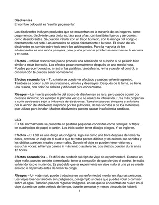 8
Disolventes
El nombre coloquial es ‘esnifar pegamento’.
Los disolventes incluyen productos que se encuentran en la mayoría de los hogares, como
pegamentos, disolvente para pinturas, laca para uñas, combustibles ligeros y aerosoles,
como desodorantes. Se pueden inhalar con un trapo húmedo, con la manga del abrigo o
directamente del bote. Los aerosoles se aplica directamente a la boca. El abuso de los
disolventes es común sobre todo entre los adolescentes. Para la mayoría de los
adolescentes es una moda pasajera, pero puede provocar problemas enormes en la escuela
y en casa.
Efectos – Inhalar disolventes puede producir una sensación de subidón o de pasarlo bien
similar a estar borracho. Los efectos pasan normalmente después de una media hora.
Puedes parecer borracho, arrastrar las palabras, tambalearte, reírte y perder el control; a
continuación te puedes sentir somnoliento
Efectos secundarios – Tu criterio se puede ver afectado y puedes volverte agresivo.
También es común sufrir alucinaciones, vómitos y desmayos. Después de la toma, se tiene
una resaca, con dolor de cabeza y dificultad para concentrarse.
Riesgos – La muerte procedente del abuso de disolventes es rara, pero puede ocurrir por
diversos motivos; por ejemplo la primera vez que se realiza la inhalación. Eres más propenso
a sufrir accidentes bajo la influencia de disolventes. También puedes ahogarte o asfixiarte
por la acción del disolvente inspirado por los pulmones, de tus vómitos o de los materiales
que utilizas para inhalar. Muchos disolventes pueden causar insuficiencia cardiaca.
LSD
El LSD normalmente se presenta en pastillas pequeñas conocidas como ‘lentejas’ o ‘tripis’,
en cuadraditos de papel o cartón. Los tripis suelen tener dibujos o logos. Y se ingieren.
Efectos – El LSD es una droga alucinógena. Algo así como una hora después de tomar la
dosis, provoca un viaje en el cual lo que te rodea parece distinto y los colores, los sonidos y
los objetos parecen irreales o anormales. Durante el viaje se pueden tener visiones y
escuchar voces; el tiempo parece ir más lento o acelerarse. Los efectos pueden durar unas
12 horas.
Efectos secundarios – Es difícil de predecir qué tipo de viaje se experimentará. Durante un
viaje malo, puedes sentirte aterrorizado, tener la sensación de que pierdes el control, te estás
volviendo loco o muriendo. Es probable que se experimente un viaje malo si uno ya se siente
ansioso o deprimido antes de tomar la droga.
Riesgos – Un viaje malo puede traducirse en una enfermedad mental en algunas personas.
Los viajes buenos también son peligrosos, por ejemplo si crees que puedes volar o caminar
sobre el agua. También pueden regresar imágenes, en las que te encuentras de nuevo en el
viaje durante un corto período de tiempo, durante semanas y meses después de haberlo
 