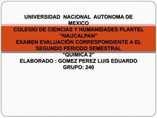 UNIVERSIDAD NACIONAL AUTONOMA DE
MEXICO
COLEGIO DE CIENCIAS Y HUMANIDADES PLANTEL
“NAUCALPAN”
EXAMEN EVALUACIÓN CORRESPONDIENTE A EL
SEGUNDO PERIODO SEMESTRAL
“QUIMICA 2”
ELABORADO : GOMEZ PEREZ LUIS EDUARDO
GRUPO: 240
 
