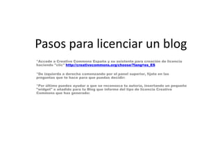 Pasos para licenciar un blog
*Accede a Creative Commons España y su asistente para creación de licencia
haciendo "clic" http://creativecommons.org/choose/?lang=es_ES

*De izquierda a derecha comenzando por el panel superior, fíjate en las
preguntas que te hace para que puedas decidir:
*Por último puedes ayudar a que se reconozca tu autoría, insertando un pequeño
"widget" o añadido para tu Blog que informe del tipo de licencia Creative
Commons que has generado:

 