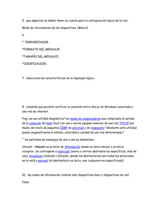 5. que aspectos se deben tener en cuenta para la configuración lógica de la red .

Modo de iterconexion de los dispositivos .(MALA).

6.

* TEMPORIZADOR.

*FORMATO DEL MENSAJE .

*TAMAÑO DEL MENSAJE .

*CODIFICACION.




7. seleccione las características de la topología lógica .




8. comando que permite verificar la conexión entre dos pc en Windows conectada a
una red de internet .

Ping. es una utilidad diagnóstica2 en redes de computadoras que comprueba el estado
de la conexión del host local con uno o varios equipos remotos de una red TCP/IP por
medio del envío de paquetes ICMP de solicitud y de respuesta.3 Mediante esta utilidad
puede diagnosticarse el estado, velocidad y calidad de una red determinada.4

9.
     los patrones de mensajes de uno a uno se denominan :

Unicast : Unicast es el envío de información desde un único emisor a un único
receptor. Se contrapone a multicast (envío a ciertos destinatarios específicos, más de
uno), broadcast (radiado o difusión, donde los destinatarios son todas las estaciones
en la red) y anycast (el destinatario es único, uno cualquiera no especificado).




10. las redes de información constan solo dispositivos host y dispositivos de red .

Falso .
 