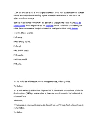 11. en que area de la red el trafico proveniente de otros host puede hacer que un host
emisor inturempa la transmisión y espere un tiempo determinado al azar antes de
volver a envía un mensaje .

Dominio de colisiones : Un dominio de colisión es un segmento físico de una red de
computadores donde es posible que los paquetes puedan "colisionar" (interferir) con
otros. Estas colisiones se dan particularmente en el protocolo de red Ethernet.

13. pin 1. Blanco y verde.

Pin2.verde.

Pin3.blanco y zapote.

Pin4.azul.

Pin5. Blanco y azul.

Pin6.zapote.

Pin7.blanco café

Pin8.cafe.




15. las redes de información pueden transportar voz , videos y datos .

Verdadero.

16. el host emisor puede utilizar un protocolo IP denominado protocolo de resolución
de direcciones (ARP) para determinar la dirección mac de cualquier de los host de la
misma red local .

Verdadero.

17. las redes de información costan de dispositivos periféricos , host , dispositivos de
red y medios.

Verdadero
 