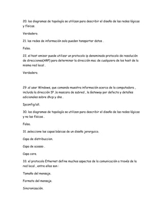 20. los diagramas de topología se utilizan para describir el diseño de las redes lógicas
y físicas.

Verdadero.

21. las redes de información solo pueden tansportar datos .

Falso.

22. el host emisor puede utilizar un protocolo ip denominado protocolo de resolución
de direcciones(ARP) para determinar la dirección mac de cualquiera de los host de la
misma red local .

Verdadero.




29 .al usar Windows, que comando muestra información acerca de la computadora ,
incluida la dirección IP ,la mascara de subred , la Gateway por defecto y detalles
adicionales sobre dhcp y dns .

Ipconfig/all.

30. los diagramas de topología se utilizan para describir el diseño de las redes lógicas
y no las físicas .

Falso.

31 .seleccione las capas básicas de un diseño jerarguico.

Capa de distribuccion.

Capa de acesso .

Capa core.

33. el protocolo Ethernet define muchos aspectos de la comunicación a través de la
red local , entre ellos son :

Tamaño del mensaje.

Formato del mensaje.

Sincronización.
 