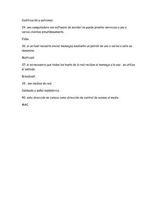 Codificación y patrones .

34. una computadora con software de sevidor no puede prestar servicios a uno o
varios clientes simultáneamente.

Falso.

36. si un host necesita enviar mensajes mediante un patrón de uno o varios a este se
denomina.

Multicast.

37. si es necesario que todos los hosts de la red reciban el mensaje a la vez , se utiliza
el método .

Broadcast.

39. son medios de red

Cableado y señal inalámbrica.

40. esta dirección se conoce como dirección de control de acesso al medio .

MAC.
 