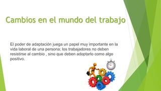 Cambios en el mundo del trabajo
El poder de adaptación juega un papel muy importante en la
vida laboral de una persona; los trabajadores no deben
resistirse al cambio , sino que deben adoptarlo como algo
positivo.
 