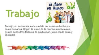 Trabajo
Trabajo, en economía, es la medida del esfuerzo hecho por
seres humanos. Según la visión de la economía neoclásica,
es uno de los tres factores de producción, junto con la tierra y
el capital.
 