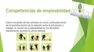 Competencias de empleabilidad
Como resultado de los cambios en curso, particularmente
de la transformación de la relación entre la educación y
trabajo, la noción de empleabilidad se ha difundido
rápidamente durante la ultima década
 