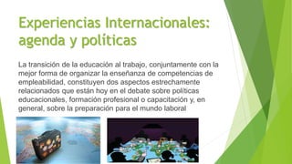 Experiencias Internacionales:
agenda y políticas
La transición de la educación al trabajo, conjuntamente con la
mejor forma de organizar la enseñanza de competencias de
empleabilidad, constituyen dos aspectos estrechamente
relacionados que están hoy en el debate sobre políticas
educacionales, formación profesional o capacitación y, en
general, sobre la preparación para el mundo laboral
 