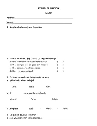 EXAMEN DE RELIGION
MAYO
Nombre: ____________________________________________________
Fecha: _____________________________________________________
1. Ayuda a Jesús a entrar a Jerusalén
2 Escribe verdadero (V) o falso (F) según convenga
a) Dios me escucha a través de la oración ( )
b) Dios siempre está enojado con nosotros ( )
c) Dios perdona nuestros errores ( )
d) Dios nos ama por igual ( )
3 Encierra en un circulo la respuesta correcta
a) ¿María dio a luz a su hijo?
José Jesús Juan
b) El ___________ se presento ante María
Manuel Carlos Gabriel
4. Completa José - María - Jesús
a) Los padres de Jesús se llaman : ____________________________________
b) José y María tienen un hijo llamado: _________________________________
 