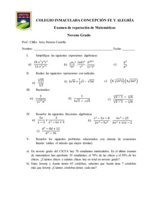 COLEGIO INMACULADA CONCEPCIÓN FE Y ALEGRÍA
Examen de reparación de Matemáticas
Noveno Grado
Prof.: Cliffor Jerry Herrera Castrillo
Nombre: ___________________________________________________ Fecha: ________
I. Simplifique las siguientes expresiones algebraicas
𝑎)
24 𝑥7
𝑦9
𝑧4
12 𝑥7 𝑦11 𝑏) (
𝑎
𝑏
)
4
.
( 𝑎𝑏)3
𝑐2
.
𝑏2017
( 𝑐3)4
𝑐)
𝑝6
𝑝4
II. Realice las siguientes operaciones con radicales
𝑎)
√25
5
√3
5
𝑏) 6√4𝑡 +
1
3
√ 𝑡 − √16𝑡 𝑐) (8 √ 𝑚2 𝑛
3
) (4√ 𝑚𝑛3 )
III. Racionalice
𝑎)
3
√𝑓4 𝑔610
𝑏)
1
ℎ√3 − 𝑐√4
𝑐)
√ 𝑘 − 1
3
− √ 𝑚2
√ 𝑘 − 1
3
− √ 𝑚3
IV. Resuelve las siguientes fracciones algebraicas
𝑎)
5𝑥
𝑥 − 3
+
2
𝑥2 − 6𝑥 + 9
𝑐)
𝑑2
− 8𝑑 + 12
𝑑2 − 36
𝑏)
𝑣2
− 2𝑣 − 8
2𝑣3 − 5𝑣2
.
4𝑣2
− 25
6𝑣2 + 11𝑣 − 2
V. Resuelva los siguientes problemas relacionados con sistema de ecuaciones
lineales (utilice el método que mayor domine)
a) En noveno grado del CICFA hay 70 estudiantes matriculados. En el último examen
de matemáticas han aprobado 39 estudiantes, el 70% de las chicas y el 50% de los
chicos. ¿Cuántos chicos y cuántas chicas hay en total en noveno grado?
b) Entre Jeremy y Austin tienen 65 córdobas, sabemos que Austin tiene 7 córdobas
más que Jeremy ¿Cuántos córdobas tienen cada uno?
 