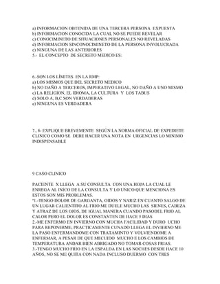 a) INFORMACION OBTENIDA DE UNA TERCERA PERSONA EXPUESTA
b) INFORMACION CONOCIDA LA CUAL NO SE PUEDE REVELAR
c) CONOCIMINETO DE SITUACIONES PERSONALES NO REVELADAS
d) INFORMACION SINCONOCIMINETO DE LA PERSONA INVOLUCRADA
e) NINGUNA DE LAS ANTERIORES
5.- EL CONCEPTO DE SECRETO MEDICO ES:




6.-SON LOS LÍMITES EN LA RMP:
a) LOS MISMOS QUE DEL SECRETO MEDICO
b) NO DAÑO A TERCEROS, IMPERATIVO LEGAL, NO DAÑO A UNO MISMO
c) LA RELIGION, EL IDIOMA, LA CULTURA Y LOS TABUS
d) SOLO A, B,C SON VERDADERAS
e) NINGUNA ES VERDADERA




7., 8- EXPLIQUE BREVEMENTE SEGÚN LA NORMA OFICIAL DE EXPEDIETE
CLINICO COMO SE DEBE HACER UNA NOTA EN URGENCIAS LO MINIMO
INDISPENSABLE




9 CASO CLINICO

PACIENTE X LLEGA A SU CONSULTA CON UNA HOJA LA CUAL LE
ENREGA AL INICO DE LA CONSULTA Y LO UNICO QUE MENCIONA ES
ESTOS SON MIS PROBLEMAS.
º1.-TENGO DOLOR DE GARGANTA, OIDOS Y NARIZ EN CUANTO SALGO DE
UN LUGAR CALIENTITO AL FRIO ME DUELE MUCHO LAS SIENES, CABEZA
Y ATRAZ DE LOS OJOS, DE IGUAL MANERA CUANDO PASODEL FRIO AL
CALOR PERO EL DOLOR ES CONSTANTEN DE HACE 5 DIAS
2.-ME ENFERMO EN INVIERNO CON MUCHA FACILIDAD Y DURO UCHO
PARA REPONERME, PRACTICAMENTE CUNADO LLEGA EL INVIERNO ME
LA PASO ENFERMANDOME CON TRATAMINTO Y VOLVIENDOME A
ENFERMAR, A PESAR DE QUE MECUIDO MUCHO E LOS CAMBIOS DE
TEMPERATURA ANDAR BIEN ABRIGADO NO TOMAR COSAS FRIAS.
3.-TENGO MUCHO FRIO EN LA ESPALDA EN LAS NOCHES DESDE HACE 10
AÑOS, NO SE ME QUITA CON NADA INCLUSO DUERMO CON TRES
 