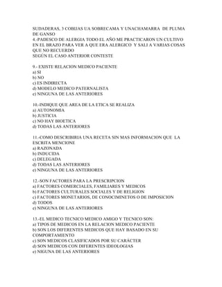 SUDADERAS, 3 COBIJAS UA SOBRECAMA Y UNACHAMARRA DE PLUMA
DE GANSO
4.-PADESCO DE ALERGIA TODO EL AÑO ME PRACTICARON UN CULTIVO
EN EL BRAZO PARA VER A QUE ERA ALERGICO Y SALI A VARIAS COSAS
QUE NO RECUERDO
SEGÚN EL CASO ANTERIOR CONTESTE

9.- EXISTE RELACION MEDICO PACIENTE
a) SI
b) NO
c) ES INDIRECTA
d) MODELO MEDICO PATERNALISTA
e) NINGUNA DE LAS ANTERIORES

10.-INDIQUE QUE AREA DE LA ETICA SE REALIZA
a) AUTONOMIA
b) JUSTICIA
c) NO HAY BIOETICA
d) TODAS LAS ANTERIORES

11.-COMO DESCRIBIRIA UNA RECETA SIN MAS INFORMACION QUE LA
ESCRITA MENCIONE
a) RAZONADA
b) INDUCIDA
c) DELEGADA
d) TODAS LAS ANTERIORES
e) NINGUNA DE LAS ANTERIORES

12.-SON FACTORES PARA LA PRESCRIPCION
a) FACTORES COMERCIALES, FAMILIARES Y MEDICOS
b) FACTORES CULTURALES SOCIALES Y DE RELIGION
c) FACTORES MONETARIOS, DE CONOCIMINETOS O DE IMPOSICION
d) TODOS
e) NINGUNA DE LAS ANTERIORES

13.-EL MEDICO TECNICO MEDICO AMIGO Y TECNICO SON:
a) TIPOS DE MEDICOS EN LA RELACION MEDICO PACIENTE
b) SON LOS DIFERENTES MEDICOS QUE HAY BASADO EN SU
COMPORTAMIENTO
c) SON MEDICOS CLASIFICADOS POR SU CARÁCTER
d) SON MEDICOS CON DIFERENTES IDEOLOGIAS
e) NIGUNA DE LAS ANTERIORES
 