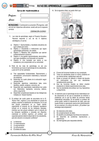 RUTAS DEL APRENDIZAJE

Control de Lectura

4. De la siguiente viñeta, se puede inferir que:

Área de Matemática

Profesor:
Curso:
INSTRUCCIONES: A continuación se presentan 20 preguntas, cada

una con sus respectivas alternativas, siendo solo una la respuesta
correcta.
COORDINACIÓN ACADÉMICA
1.

Las rutas de aprendizaje, según el Proyecto Educativo
Nacional responde a uno de los 6 objetivos
estratégicos, el cual es:
a)
b)
c)
d)
e)

Objetivo 1: Oportunidades y resultados educativos de
igual calidad para todos.
Objetivo 2: Estudiantes e instituciones que logran
aprendizajes pertinentes y de calidad.
Objetivo 3: Maestros bien preparados que ejercen
profesionalmente la docencia.
Objetivo 4: Una gestión descentralizada, democrática,
que logra resultados y es financiada con equidad.
Objetivo 6: Una sociedad que educa a sus
ciudadanos y los compromete con su comunidad.

2. Parte de las rutas de aprendizaje, es ser una
herramienta que busca el aprendizaje de los estudiantes,
y para tal fin se han planteado:
a)
b)
c)
d)
e)

a)
b)

Tres capacidades fundamentales: Razonamiento y
demostración, comunicación matemática y resolución
de problemas.
Desarrollar los cuatro pilares de la educación según
Jacques Delors.
Desarrollar algoritmos matemáticos tales como
identifica, analiza, conjetura, comunica, etc.
Desarrollar seis capacidades matemáticas las cuales
son: Matematiza, representa, comunica, elabora,
utiliza y argumenta.
Desarrollar competencias basados en las inteligencias
múltiples de Howard Gardner.

c)
d)
e)

5. Un elemento para el aprendizaje de las matemáticas son
las situaciones en las que el estudiante se enfrenta a
problemas; por lo que se deben de promover tareas
matemáticas articuladas. En tal sentido un profesor del
primer grado, solicito la intervención de Jojito, para que
pueda brindar su apreciación acerca de la administración
de sus propinas y la cultura de ahorro, ¿El profesor que
estrategia está empleando?

3. El profesor del cuarto grado de secundaria de la I.E.
“Nueva Vida”, organizo a sus estudiantes en grupos de
trabajo y exponer la clasificación de triángulos, en el cual
tres grupos presentaron en un mapa mental;
organizando el conjunto de los triángulos equiláteros
incluido en el conjunto de los triángulos isósceles,
mientras que dos grupos señalaron que el conjunto de
los triángulos equiláteros e isósceles son disjuntos;
creándose un conflicto cognitivo; ¿El profesor, qué
capacidad general debería desarrollar en los estudiantes,
para dar solución a la situación conflictiva?
a)
b)
c)
d)
e)

a)
b)
c)
d)
e)

La tolerancia
La matematización
La argumentación
La comunicación
El análisis de casos.

Formación Holista de Alto Nivel

El tema de funciones lineales es muy complicado.
Todos los estudiantes tienen el mismo problema en
los mismos temas, repitiéndose cada año.
Existe un proceso de reflexión e interés del docente
por preocuparse de que sus estudiantes
verdaderamente aprendan.
Que las funciones lineales se deben enseñar
empleando el método experimental de las velas.
Que los estudiantes del profesor son muy hiperactivos
y preguntones.

1

De relaciones entre datos.
De complementación de datos.
De desafíos de estrategias heurísticas de resolución.
De desarrollo de problemas reproductivos y
algorítmicos.
De interrogantes para respuestas abiertas.

Área de Matemática

 