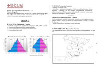 Pruebas de Acceso a Estudios de Grado- P.A.E.G.
Materia: Geografía
Este examen consta de dos opciones, opción A y B. El alumno deberá contestar sólo a
una de ellas. Como criterio general de corrección para el conjunto de la prueba se
valorará la presentación, la ortografía y la redacción.
OPCIÓN A:
I. PRÁCTICA (Puntuación: 3 puntos)
Atendiendo a las pirámides de población de España en 1900 y 2007, responda:
1.- Diferencias fundamentales entre ambas pirámides.
2.- Causas que explican las principales transformaciones.
3.- Consecuencias derivadas.
II. TEMA (Puntuación: 3 puntos)
Desarrolle el siguiente tema:
- Naturaleza y medio ambiente español. Problemas medio ambientales: riesgos
naturales y amenazas del ser humano (contaminación, deforestación,
sobreexplotación…). Políticas medio ambientales de protección, conservación
y mejora. La realidad de Castilla-La Mancha
III. CONCEPTOS (Puntuación: 2 puntos)
Defina con la mayor precisión posible, y de forma breve, estos cuatro conceptos e
indique, siempre y cuando sea posible, un ejemplo relativo a España o a Castilla-
La Mancha:
- Isoyeta; Cerro testigo; Latifundio; Energía renovable.
A
B
IV. LOCALIZACIÓN (Puntuación: 2 puntos)
Cite las unidades del relieve, ríos y provincias que atraviesa la línea desde “A” hasta
“B”.
A
B
 