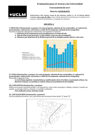 Evaluación para el Acceso a la Universidad
Convocatoria de 2017
Materia: GEOGRAFÍA
Instrucciones: Este examen consta de dos opciones, opción A y B. El alumno deberá
contestar sólo a una de ellas. Como criterio general de corrección para el conjunto de la
prueba se valorará la presentación, la ortografía y la redacción.
OPCIÓN A
I. PRÁCTICA (Puntuación: 3 puntos. En esta pregunta, además de los contenidos, se valorará la
presentación, coherencia, estructura y estilo de la respuesta, además de la ortografía)
Comente el siguiente climograma contestando a las siguientes cuestiones:
1.- Evolución de las temperaturas y las precipitaciones a lo largo del año.
2.- Tipo de clima al que pertenece. ¿A qué ciudad o zona cree que corresponde?
3.- Mencione qué situaciones de la dinámica general de la atmósfera pueden afectar a esta zona.
II. TEMA (Puntuación: 3 puntos. En esta pregunta, además de los contenidos, se valorará la
presentación, coherencia, estructura y estilo de la respuesta, además de la ortografía)
Desarrolle el siguiente tema:
La red urbana española. Características y condicionantes de la red urbana. La jerarquía urbana. Las
funciones urbanas. La sociedad, la cultura urbana y los problemas de las ciudades.
III. CONCEPTOS (Puntuación: 2 puntos)
Defina con la mayor precisión posible, y de forma breve, estos cuatro conceptos e indique, siempre y cuando sea
posible, un ejemplo relativo a España o a Castilla-La Mancha:
PAC; población activa; marisma; landa
IV. LOCALIZACIÓN (Puntuación: 2 puntos)
Cite las unidades del relieve, ríos y provincias que atraviesa la línea desde “A” hasta “B”
 