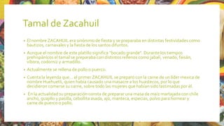 Tamal de Zacahuil
• El nombre ZACAHUIL era sinónimo de fiesta y se preparaba en distintas festividades como
bautizos, carnavales y la fiesta de los santos difuntos.
• Aunque el nombre de este platillo significa “bocado grande”. Durante los tiempos
prehispánicos el tamal se preparaba con distintos rellenos como jabalí, venado, faisán,
víbora, codorniz y armadillo.
• Actualmente se rellena de pollo o puerco.
• Cuenta la leyenda que… el primer ZACAHUIL se preparó con la carne de un líder mexica de
nombre Huehuetli, quien había causado una masacre a los huastecos, por lo que
decidieron comerse su carne, sobre todo las mujeres que habían sido lastimadas por él.
• En la actualidad su preparación consta de preparar una masa de maíz martajada con chile
ancho, guajillo y pasilla, cebollita asada, ajo, manteca, especias, polvo para hornear y
carne de puerco o pollo.
 