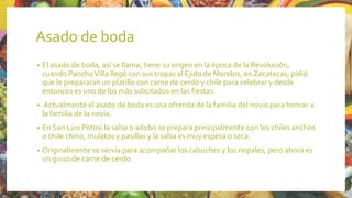 Asado de boda
• El asado de boda, así se llama, tiene su origen en la época de la Revolución,
cuando PanchoVilla llegó con sus tropas al Ejido de Morelos, en Zacatecas, pidió
que le prepararan un platillo con carne de cerdo y chile para celebrar y desde
entonces es uno de los más solicitados en las fiestas.
• Actualmente el asado de boda es una ofrenda de la familia del novio para honrar a
la familia de la novia.
• En San Luis Potosí la salsa o adobo se prepara principalmente con los chiles anchos
o chile chino, mulatos y pasillas y la salsa es muy espesa o seca.
• Originalmente se servía para acompañar los cabuches y los nopales, pero ahora es
un guiso de carne de cerdo
 