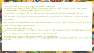 4. Café de olla
Se dice que el café de olla surgió en la época de la Revolución Mexicana.
¡Así es! Una receta preparada por las Adelitas que preparaban el café con canela, piloncillo y algunas otras especias.
El café llegó a México desde el sigloXVIII, de acuerdo con algunos
historiadores, y es originario de Etiopía. Desde entonces ha sido una bebida ampliamente valorada en el país.
Se le llama café de olla porque tradicionalmente se elaboraba en una olla de barro y ya listo se servía en un jarrito del
mismo material.
Ahora no todos tenemos una olla de barro para prepararlo, y aunque sin duda es clásica, también nos puede servir alguna
de peltre o del material que tengamos en casa.
1. Los muchos rostros del café mexicano
Aunque parezca raro hay quien hace el café de olla con los granos enteros, pues encontrar un molino no es precisamente
fácil.
Si tienes la oportunidad de elegir el tipo de molido para hacer el café de olla
escoge de medio a grueso, similar al que se utiliza para una prensa francesa.
No es recomendable tener un molido demasiado fino, ya que puede quedar con un sabor muy fuerte, además de que será
difícil colarlo.
22
 