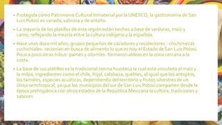 • Protegida como Patrimonio Cultural Inmaterial por la UNESCO, la gastronomía de San
Luis Potosí es variada, sabrosa y de antaño.
• La mayoría de los platillos de esta región están hechos a base de verduras, maíz y
carne, reflejando la mezcla entre la cultura indígena y la española.
• Hace unos doce mil años, grupos pequeños de cazadores y recolectores - chichimecas
cuchichíales- recorrían en busca de alimento lo que es hoy el Estado de San Luis Potosí.
Poco a poco otras tribus -pames y otomíes- formaron aldeas en la zona cercana a la
costa.
• La base de sus platillos es la tradicional cocina huasteca la cual está vinculada al maíz y
la milpa, ingredientes como el chile, frijol, calabaza, quelites, al igual que los antojitos,
los tamales, especies acuáticas, dependiendo del territorio y frutos silvestres de un
clima semitropical, ya que los municipios del sur de San Luis Potosí comparten desde la
época prehispánica con otros estados de la República Mexicana la cultura, tradiciones y
sabores
 