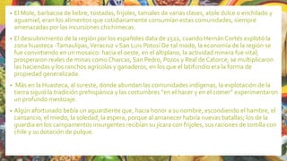 • El Mole, barbacoa de liebre, tostadas, frijoles, tamales de varias clases, atole dulce o enchilado y
aguamiel, eran los alimentos que cotidianamente consumían estas comunidades, siempre
amenazadas por las incursiones chichimecas.
• El descubrimiento de la región por los españoles data de 1522, cuando Hernán Cortés explotó la
zona huasteca -Tamaulipas,Veracruz v San Luis Potosí De tal modo, la economía de la región se
fue convirtiendo en un mosaico: hacia el oeste, en el altiplano, la actividad minera fue vital;
prosperaron reales de minas como Charcas, San Pedro, Pozos y Real de Catorce; se multiplicaron
las haciendas y los ranchos agrícolas y ganaderos, en los que el latifundio era la forma de
propiedad generalizada.
• Más en la Huasteca, al sureste, donde abundan las comunidades indígenas, la explotación de la
tierra siguió la tradición prehispánica y las costumbres “en el hacer y en el comer” experimentaron
un profundo mestizaje.
• Algún afortunado bebía un aguardiente que, hacia honor a su nombre, escondiendo el hambre, el
cansancio, el miedo, la soledad, la espera, porque al amanecer habría nuevas batallas; los de la
guardia en los campamentos insurgentes recibían su jícara con frijoles, sus raciones de tortilla con
chile y su dotación de pulque.
 