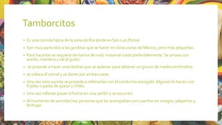 Tamborcitos
• Es una comida típica de la zona de RíoVerde en San Luis Potosí.
• Son muy parecidos a las gorditas que se hacen en otras zonas de México, pero más pequeñas.
• Para hacerlas se requiere de harina de maíz nixtamal izado preferiblemente. Se amasa con
aceite, manteca y sal al gusto.
• se procede a hacer unas bolitas que se aplanan para obtener un grosor de medio centímetro.
• se coloca el comal y se doran por ambas caras.
• Una vez esto suceda se procede a rellenarlas con el condumio escogido. Algunos lo hacen con
frijoles o pasta de queso y chiles.
• Una vez rellenas pasan a freírse en una sartén y se escurren.
• Al momento de servirlas hay personas que las acompañan con cueritos en vinagre, jalapeños y
lechuga.
 