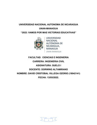 1
UNIVERSIDAD NACIONAL AUTONOMA DE NICARAGUA
UNAN-MANAGUA
“2022: VAMOS POR MAS VICTORIAS EDUCATIVAS”
FACULTAD: CIENCIAS E INGENIERIA
CARRERA: INGENIERIA CIVIL
ASIGNATURA: SUELO I
DOCENTE: DORWING ALTAMIRANO
NOMBRE: DAVID CRISTOBAL VILLEGA OZORIO (19042141)
FECHA: 13/05/2022.
 
