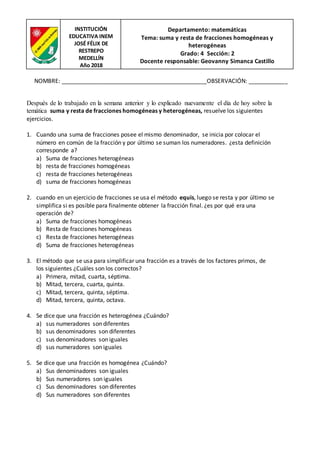 INSTITUCIÓN
EDUCATIVA INEM
JOSÉ FÉLIX DE
RESTREPO
MEDELLÍN
Año 2018
Departamento: matemáticas
Tema: suma y resta de fracciones homogéneas y
heterogéneas
Grado: 4 Sección: 2
Docente responsable: Geovanny Simanca Castillo
NOMBRE: _____________________________________________OBSERVACIÓN: ____________
Después de lo trabajado en la semana anterior y lo explicado nuevamente el día de hoy sobre la
temática suma y resta de fracciones homogéneas y heterogéneas, resuelve los siguientes
ejercicios.
1. Cuando una suma de fracciones posee el mismo denominador, se inicia por colocar el
número en común de la fracción y por último se suman los numeradores. ¿esta definición
corresponde a?
a) Suma de fracciones heterogéneas
b) resta de fracciones homogéneas
c) resta de fracciones heterogéneas
d) suma de fracciones homogéneas
2. cuando en un ejercicio de fracciones se usa el método equis, luego se resta y por último se
simplifica si es posible para finalmente obtener la fracción final. ¿es por qué era una
operación de?
a) Suma de fracciones homogéneas
b) Resta de fracciones homogéneas
c) Resta de fracciones heterogéneas
d) Suma de fracciones heterogéneas
3. El método que se usa para simplificar una fracción es a través de los factores primos, de
los siguientes ¿Cuáles son los correctos?
a) Primera, mitad, cuarta, séptima.
b) Mitad, tercera, cuarta, quinta.
c) Mitad, tercera, quinta, séptima.
d) Mitad, tercera, quinta, octava.
4. Se dice que una fracción es heterogénea ¿Cuándo?
a) sus numeradores son diferentes
b) sus denominadores son diferentes
c) sus denominadores son iguales
d) sus numeradores son iguales
5. Se dice que una fracción es homogénea ¿Cuándo?
a) Sus denominadores son iguales
b) Sus numeradores son iguales
c) Sus denominadores son diferentes
d) Sus numeradores son diferentes