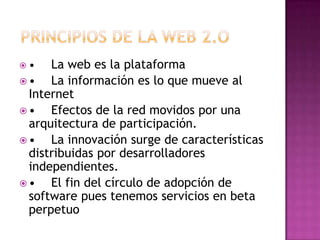 •   La web es la plataforma
•   La información es lo que mueve al
 Internet
•   Efectos de la red movidos por una
 arquitectura de participación.
•   La innovación surge de características
 distribuidas por desarrolladores
 independientes.
•   El fin del círculo de adopción de
 software pues tenemos servicios en beta
 perpetuo
 
