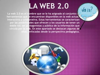 La web 2.0 es el nombre que se le ha asignado al conjunto de
herramientas que se encuentran disponibles en la web actual:
interactiva y colaborativa. Estas herramientas se caracterizan
  por las posibilidades que ofrecen a los usuarios de tener un
  doble rol: ser protagonistas y público de la información que
  circula por la web. En este apartado se destacan algunas de
             ellas, enfocadas desde la perspectiva pedagógica.
 
