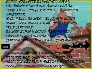 SIGUIÓ ADELANTE EL MALVADO LOBO Y
   DESCUBRIÓ OTRA CASA. ERA LA QUE EL
   TERCERO DE LOS CERDITOS SE ACABABA DE
   CONSTRUIR.
   ¡BAH! PENSÓ EL LOBO.- EN CUANTO SOPLE
   SOBRE ELLA, VOLARA. Y ME COMERÉ A LOS
   TRES CERDITOS.
   EL LOBO SOPLÓ Y SOPLÓ, PERO NO PUDO
   DERRIBAR LA CASA DEL TERCER
   CERDITO, PUES ESTA ERA DE CEMENTO.
                                     CONTINUA
inicio                                  R

   EL MALVADO LOBO TRATÓ ENTONCES DE
   METERSE POR LA CHIMENEA, PERO LOS
   CERDITOS SE DIERON CUENTA Y MONTARON UNA
   OLLA CON BASTANTE LEÑA Y FUEGO.
 