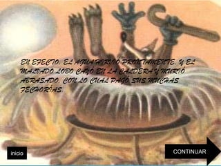 EN EFECTO, EL AGUA HIRVIÓ PRONTAMENTE, Y EL
    MALVADO LOBO CAYÓ EN LA CALDERA Y MURIÓ
    ABRASADO, CON LO CUAL PAGÓ SUS MUCHAS
    FECHORÍAS.




inicio                                   CONTINUAR
 