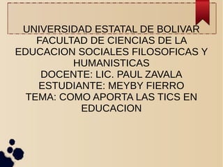 UNIVERSIDAD ESTATAL DE BOLIVAR
FACULTAD DE CIENCIAS DE LA
EDUCACION SOCIALES FILOSOFICAS Y
HUMANISTICAS
DOCENTE: LIC. PAUL ZAVALA
ESTUDIANTE: MEYBY FIERRO
TEMA: COMO APORTA LAS TICS EN
EDUCACION
 