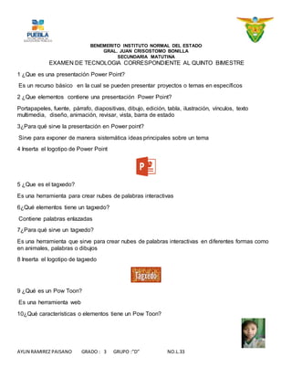 BENEMERITO INSTITUTO NORMAL DEL ESTADO
GRAL. JUAN CRISOSTOMO BONILLA
SECUNDARIA MATUTINA
AYLIN RAMIREZ PAISANO GRADO : 3 GRUPO :”D” NO.L.33
EXAMEN DE TECNOLOGIA CORRESPONDIENTE AL QUINTO BIMESTRE
1 ¿Que es una presentación Power Point?
Es un recurso básico en la cual se pueden presentar proyectos o temas en específicos
2 ¿Que elementos contiene una presentación Power Point?
Portapapeles, fuente, párrafo, diapositivas, dibujo, edición, tabla, ilustración, vínculos, texto
multimedia, diseño, animación, revisar, vista, barra de estado
3¿Para qué sirve la presentación en Power point?
Sirve para exponer de manera sistemática ideas principales sobre un tema
4 Inserta el logotipo de Power Point
5 ¿Que es el tagxedo?
Es una herramienta para crear nubes de palabras interactivas
6¿Qué elementos tiene un tagxedo?
Contiene palabras enlazadas
7¿Para qué sirve un tagxedo?
Es una herramienta que sirve para crear nubes de palabras interactivas en diferentes formas como
en animales, palabras o dibujos
8 Inserta el logotipo de tagxedo
9 ¿Qué es un Pow Toon?
Es una herramienta web
10¿Qué características o elementos tiene un Pow Toon?
 