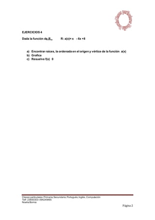 Clases particulares:Primaria,Secundaria,Portugués,Inglés,Computación
Telf: 23650303- 094245465
Noelia Bornia
Página 2
EJERCICIOS 4
Dada la función de R R: a(x)= x - 6x +8
a) Encontrar raíces, la ordenada en el origen y vértice de la función a(x)
b) Grafica
c) Resuelve f(x) 0
 
