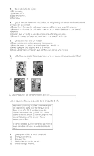 3. Es el subtítulo del texto:
a) Dinosaurios.
b) Alimentación.
c) Los dinosaurios.
d) Tamaño.
4. ¿Qué función tienen los recuadros, las imágenes y las tablas en un artículo de
divulgación científica?
a) Presentan información adicional acerca del tema que se está tratando.
b) Presentan información adicional acerca de un tema diferente al que se está
tratando.
c) Hacen que un texto se vea bonito sin importar el contenido.
d) Presentar datos erróneos sobre el tema que se está tratando.
5. ¿Para qué nos sirve un índice?
a) Para buscar una palabra que se desconoce.
b) Para exponer un tema de interés para los científicos.
c) Para agregar una página más a la revista.
d) Para ubicar la información que contiene un libro o una revista.
6. ¿Cuál de las siguientes imágenes es una revista de divulgación científica?
a) b)
c) d)
7. Los dinosaurios se caracterizaban por ser: ____________________________
_____________________________________________________________________
Lee el siguiente texto y responde de la pregunta 8 y 9.
Me llamo Jacinta y nací en Chetumal que
es capital del bello estado de Quintana
Roo, en el año 2010; soy la mayor de
cuatro hermanos. Me gusta ir a la playa
sobre todo a Cancún y Mahahual pues me
encanta jugar con la arena y hacer
enormes castillos.
Cuando crezca quisiera ser bióloga marina
para estudiar cómo es la vida debajo del
mar.
8. ¿De quién habla el texto anterior?
a) De Quintana Roo.
b) De Jacinta.
c) De los hermanos de Jacinta.
d) De la bióloga marina.
 