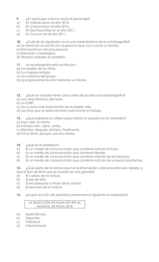 9. ¿En qué lugar y fecha nació el personaje?
a) En Mahahual en el año 2010.
b) En Chetumal en el año 2010.
c) En Quintana Roo en el año 2011.
d) En Cancún en el año 2011.
10. ¿Cuál de las siguientes no es una característica de la autobiografía?
a) La narración es escrita por la persona que va a contar su historia.
b) Está escrita en tercera persona.
c) Narración cronológica.
d) Tiempos verbales en pretérito.
11. La autobiografía está escrita por:
a) Los padres de los niños.
b) Los mejores amigos.
c) Los maestros del grupo.
d) La propia persona está narrando su historia.
12. ¿Qué se necesita tener claro antes de escribir una autobiografía?
a) Las características del texto.
b) La CURP.
c) Los sucesos más importantes de la propia vida.
d) Las fotos que se seleccionarán para ilustrar el trabajo.
13. ¿Qué palabras se utilizan para indicar la sucesión en la narración?
a) Aquí, allá, en tanto.
b) Introducción, cierre, antes.
c) Mientras, después, primero, finalmente.
d) Por lo tanto, porque, por eso mismo.
14. ¿Qué es el periódico?
a) Es un medio de comunicación que contiene noticias ficticias.
b) Es un medio de comunicación que contiene fábulas.
c) Es un medio de comunicación que contiene chismes de los famosos.
d) Es un medio de comunicación que contiene noticias de sucesos importantes.
15. ¿Qué parte de la noticia resume la información y llama la atención debido a
que el tipo de letra que se muestra es más grande?
a) El cuerpo de la noticia.
b) El pie de foto.
c) El encabezado o titular de la noticia.
d) El resumen de la noticia.
16. ¿A qué sección del periódico pertenece el siguiente encabezado?
LA SELECCIÓN DE ITALIA NO IRÁ AL
MUNDIAL DE RUSIA 2018
a) Espectáculos.
b) Deportes.
c) Policiaca.
d) Internacional.
 